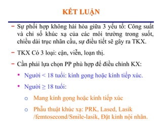 KẾT LUẬN
− Sự phối hợp không hài hòa giữa 3 yếu tố: Công suất
và chỉ số khúc xạ của các môi trường trong suốt,
chiều dài trục nhãn cầu, sự điều tiết sẽ gây ra TKX.
− TKX Có 3 loại: cận, viễn, loạn thị.
− Cần phải lựa chọn PP phù hợp để điều chỉnh KX:
• Người < 18 tuổi: kính gọng hoặc kính tiếp xúc.
• Người ≥ 18 tuổi:
o Mang kính gọng hoặc kính tiếp xúc
o Phẫu thuật khúc xạ: PRK, Lased, Lasik
/femtosecond/Smile-lasik, Đặt kính nội nhãn.
 