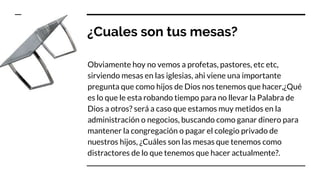 ¿Cuales son tus mesas?
Obviamente hoy no vemos a profetas, pastores, etc etc,
sirviendo mesas en las iglesias, ahi viene una importante
pregunta que como hijos de Dios nos tenemos que hacer,¿Qué
es lo que le esta robando tiempo para no llevar la Palabra de
Dios a otros? será a caso que estamos muy metidos en la
administración o negocios, buscando como ganar dinero para
mantener la congregación o pagar el colegio privado de
nuestros hijos, ¿Cuáles son las mesas que tenemos como
distractores de lo que tenemos que hacer actualmente?.
 