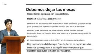 Debemos dejar las mesas
Recordemos que paso con los apóstoles.
Hechos 6-Reina-Valera 1960 (RVR1960)
2 Entonces los doce convocaron a la multitud de los discípulos, y dijeron: No es
justo que nosotros dejemos la palabra de Dios, para servir a las mesas.
3 Buscad, pues, hermanos, de entre vosotros a siete varones de buen
testimonio, llenos del Espíritu Santo y de sabiduría, a quienes encarguemos de
este trabajo.
4 Y nosotros persistiremos en la oración y en el ministerio de la palabra.
Hay que volver a la labor que Dios ha hecho en nuestras vidas,
tenemos que regresar al evangelismo y no esperar que
nuestros discipulos lo hagan por nosotros.
 