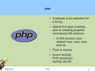 2005


                    Graduate & do websites for
                    a living.
                    Spend 3-6 days creating
                    and re-creating properly
                    normalized DB schema
                      In MS Access I just
                      clicked next, next, next
                      and ok.
                    Time is money
                    Invent NoSQL:
                    PHP serialize()
                    MySQL BLOB

2012-02-27   TTKK                                11
 