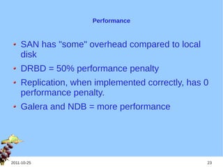 Performance


    SAN has "some" overhead compared to local
    disk
    DRBD = 50% performance penalty
    Replication, when implemented correctly, has 0
    performance penalty.
    Galera and NDB = more performance




2011-10-25                                       23
 