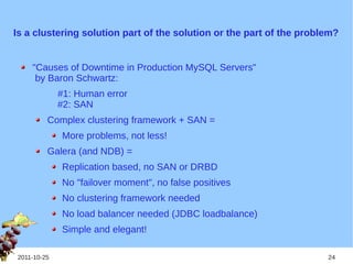 Is a clustering solution part of the solution or the part of the problem?


    "Causes of Downtime in Production MySQL Servers"
     by Baron Schwartz:
             #1: Human error
             #2: SAN
         Complex clustering framework + SAN =
             More problems, not less!
         Galera (and NDB) =
             Replication based, no SAN or DRBD
             No "failover moment", no false positives
             No clustering framework needed
             No load balancer needed (JDBC loadbalance)
             Simple and elegant!

2011-10-25                                                            24
 