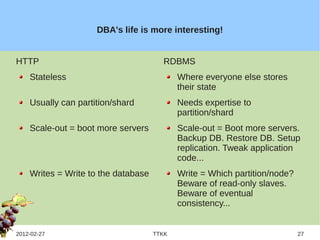 DBA's life is more interesting!


HTTP                                   RDBMS
    Stateless                               Where everyone else stores
                                            their state
    Usually can partition/shard             Needs expertise to
                                            partition/shard
    Scale-out = boot more servers           Scale-out = Boot more servers.
                                            Backup DB. Restore DB. Setup
                                            replication. Tweak application
                                            code...
    Writes = Write to the database          Write = Which partition/node?
                                            Beware of read-only slaves.
                                            Beware of eventual
                                            consistency...


2012-02-27                           TTKK                                   27
 