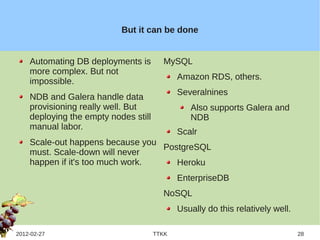 But it can be done


    Automating DB deployments is        MySQL
    more complex. But not
                                             Amazon RDS, others.
    impossible.
                                             Severalnines
    NDB and Galera handle data
    provisioning really well. But               Also supports Galera and
    deploying the empty nodes still             NDB
    manual labor.
                                             Scalr
    Scale-out happens because you
                                  PostgreSQL
    must. Scale-down will never
    happen if it's too much work.    Heroku
                                             EnterpriseDB
                                        NoSQL
                                             Usually do this relatively well.

2012-02-27                            TTKK                                      28
 