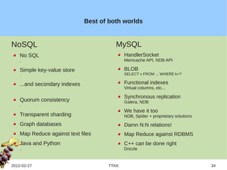 Best of both worlds


NoSQL                                    MySQL
    No SQL                                   HandlerSocket
    .                                        Memcache API, NDB API

    Simple key-value store                   BLOB
    .                                        SELECT v FROM ... WHERE k=?

    ...and secondary indexes                 Functional indexes
                                             Virtual columns, etc...

                                             Synchronous replication
    Quorum consistency                       Galera, NDB
    .
                                             We have it too
    Transparent sharding                     NDB, Spider + proprietary solutions
    Graph databases                          Damn N:N relations!
    Map Reduce against text files            Map Reduce against RDBMS
    Java and Python                          C++ can be done right
    .                                        Drizzle


2012-02-27                            TTKK                                         34
 