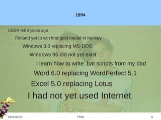 1994


USSR fell 3 years ago
    Finland yet to win first gold medal in hockey
         Windows 3.0 replacing MS-DOS
             Windows 95 did not yet exist
               I learn how to write .bat scripts from my dad
              Word 6.0 replacing WordPerfect 5.1
             Excel 5.0 replacing Lotus
             I had not yet used Internet

2012-02-27                          TTKK                       5
 