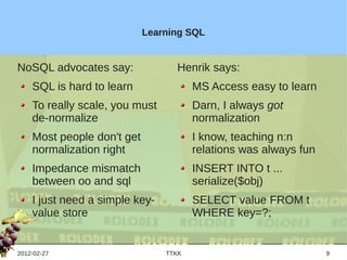 Learning SQL


NoSQL advocates say:              Henrik says:
    SQL is hard to learn               MS Access easy to learn
    To really scale, you must          Darn, I always got
    de-normalize                       normalization
    Most people don't get              I know, teaching n:n
    normalization right                relations was always fun
    Impedance mismatch                 INSERT INTO t ...
    between oo and sql                 serialize($obj)
    I just need a simple key-          SELECT value FROM t
    value store                        WHERE key=?;


2012-02-27                      TTKK                              9
 