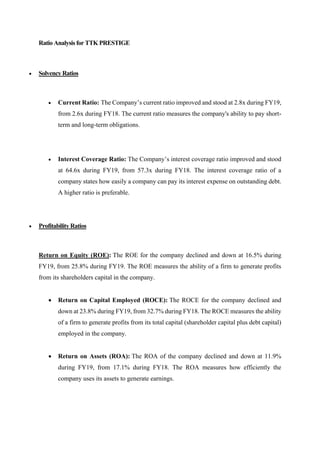 Ratio Analysis for TTK PRESTIGE
• Solvency Ratios
• Current Ratio: The Company’s current ratio improved and stood at 2.8x during FY19,
from 2.6x during FY18. The current ratio measures the company's ability to pay short-
term and long-term obligations.
• Interest Coverage Ratio: The Company’s interest coverage ratio improved and stood
at 64.6x during FY19, from 57.3x during FY18. The interest coverage ratio of a
company states how easily a company can pay its interest expense on outstanding debt.
A higher ratio is preferable.
• Profitability Ratios
Return on Equity (ROE): The ROE for the company declined and down at 16.5% during
FY19, from 25.8% during FY19. The ROE measures the ability of a firm to generate profits
from its shareholders capital in the company.
• Return on Capital Employed (ROCE): The ROCE for the company declined and
down at 23.8% during FY19, from 32.7% during FY18. The ROCE measures the ability
of a firm to generate profits from its total capital (shareholder capital plus debt capital)
employed in the company.
• Return on Assets (ROA): The ROA of the company declined and down at 11.9%
during FY19, from 17.1% during FY18. The ROA measures how efficiently the
company uses its assets to generate earnings.
 