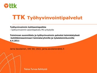 TTK  Työhyvinvointipalvelut Työhyvinvoinnin kohtaamispaikka  - työhyvinvoinnin asiointipalvelu PK-yrityksille 4.4.2011 Jarna Savolainen, 040 561 2022, jarna.savolainen@ttk.fi 