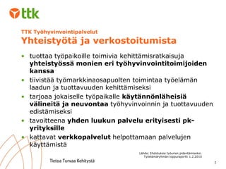 TTK Työhyvinvointipalvelut  Yhteistyötä ja verkostoitumista tuottaa työpaikoille toimivia kehittämisratkaisuja  yhteistyössä monien eri työhyvinvointitoimijoiden kanssa tiivistää työmarkkinaosapuolten toimintaa työelämän laadun ja tuottavuuden kehittämiseksi tarjoaa jokaiselle työpaikalle  käytännönläheisiä välineitä ja neuvontaa  työhyvinvoinnin ja tuottavuuden edistämiseksi tavoitteena  yhden luukun palvelu erityisesti pk-yrityksille kattavat  verkkopalvelut  helpottamaan palvelujen käyttämistä Lähde: Ehdotuksia työurien pidentämiseksi. Työelämäryhmän loppuraportti 1.2.2010 
