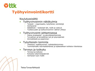 Koulutussisältö Työhyvinvoinnin näkökulmia Tarpeet – organisaatio, työyhteisö, työntekijä Voimavarat Säädökset – keskeiset lait, roolit ja vastuut Tuottavuuden ja työhyvinvoinnin välinen yhteys Työhyvinvointi johtamisessa Osana strategista - ja päivittäisjohtamista Turvallinen ja terveellinen työ ja työympäristö  Ammattitaito ja osaaminen Työyhteisön toiminta Yhteistyö, osallistuminen, työkäyttäytyminen Toimintamallit ristiriitatilanteissa ja epäasiallisen kohtelun tilanteissa Terveys ja työkyky Terveys ja työkyky Puheeksi ottamiskäytännöt Varhaisen tuen mallit Työhyvinvointikortti 
