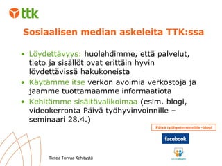 Löydettävyys:  huolehdimme, että palvelut, tieto ja sisällöt ovat erittäin hyvin löydettävissä hakukoneista Käytämme itse  verkon avoimia verkostoja ja jaamme tuottamaamme informaatiota Kehitämme sisältövalikoimaa  (esim. blogi, videokerronta Päivä työhyvinvoinnille –seminaari 28.4.) Sosiaalisen median askeleita TTK:ssa Päivä työhyvinvoinnille -blogi 