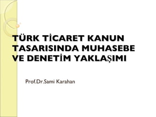 TÜRK TİCARET KANUN TASARISINDA MUHASEBE VE DENETİM YAKLAŞIMI Prof.Dr.Sami Karahan 