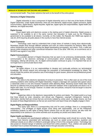 PANGASINAN STATE UNIVERSITY
MODULES IN TECHNOLOGY FOR TEACHING AND LEARNING 1
environmental health. They foster solutions that work to the benefit of the entire planet.
Elements of Digital Citizenship
Digital citizenship is now a component of digital citizenship and is in fact one of the facets of Global
Digital Citizenship. Under digital citizenship, there are nine elements: digital access, digital commerce, digital
communication, digital literacy, digital etiquette, digital law, digital rights and responsibilities, digital health and
wellness, and digital securities.
Digital Access
Equal digital rights and electronic access is the starting point of digital citizenship. Digital access is
supposed to be available to all in the same manner that education is made sure by the Philippines
government to be available to all citizens. Currently, on this matter, the Republic Act 10929 was signed on
July 25, 2016 requiring all public places in the country to have free internet access.
Digital Commerce
Technology users need to understand that a large share of markets is being done electronically.
Nowadays people shop through different websites and even do online transaction for banking. Many other
online transactions are accruing including the illegal downloading pornography, and others. Thus, a safe and
secure online shopping and other commercial transaction have to be done. With this, an e-commerce act or
RA 8972 was signed in July 2000.
Digital Communication
It is another element of Digital Citizenship that we seem to be embracing wholeheartedly. Digital
communication is the electronic exchange of communication which includes emailing, texting, instant
messaging, utilizing cell phones, etc. As digital communication continues to grow, it is important that we do
not forget how to communicate face to face.
Digital Literacy
As digital citizens, it is our responsibilities to develop and continually enhance our technological
knowledge. We should support and encourage the acquisition of technological knowledge by others. We
should model the positive and proactive use of technology for good causes, personal and professional growth
and education.
Digital Etiquette
This refers to the electronic standards of conduct or procedure. This is often seen as one of the most
pressing problems when dealing with Digital Citizenship. Imagine a teenager who spreads hate speech about
a classmate online or one who browses Facebook while attending Mass. Browsing social media sites have
become so addictive that young people tend to lose distinction between what is appropriate and what is not. It
begins with rules. It is not enough, however, to create rules and policies, everyone must be taught to become
responsible digital citizens.
Digital Law
Digital law refers to the electronic responsibility for actions and deeds. The digital world is so huge
that there should be order, discipline, and ethical use. Plagiarism, copyright infringement, hacking of
information, identity theft are crimes that are commonly violated by online users. As digital citizens, we must
be aware of these illegal behaviors so that we can avoid them and report those who illegally engage in them.
Digital Rights and Responsibilities
“For every right, there is a corresponding duty and for every privilege, there is a corresponding
responsibility.’’ The privileges of digital access come along with responsibility. Just as the Philippines
constitution protects us with rights of being Filipino citizens such as the right to privacy, we also have the
responsibility to be cautious in our online activities such as posting our photos and videos online.
Digital Health and Wellness
Our physical and psychological wellbeing in a digital technology world should be a priority. Many
illnesses have become associated with technology use such as carpal tunnel syndrome, eyestrain and
childhood obesity as an effect of children's prolonged sitting in front of the computer screen. Technology has
also posed an inherent danger of addiction and threat from online predators. Thus, children and adults alike
must learn how to protect themselves as digital citizens through education and training.
3
 