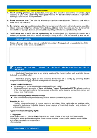 PANGASINAN STATE UNIVERSITY
MODULES IN TECHNOLOGY FOR TEACHING AND LEARNING 1
5. Check spelling, grammar, and punctuation. Since your face cannot be seen online, you will be judged
according to your posts. Good writing means good manners. We do not want to waste other people’s time
reading our post which is incomprehensible.
6. Pause before you post. Take note that whatever you post becomes permanent. Therefore, think twice or
thrice before you click send.
7. Do not share your personal information. Sharing your personal information online is like going around the
streets wearing a shirt printed with your name, birthday, address, name of parents, etc. You do not want to
reveal all these to people. Besides, providing all these publicly will make you prone to identity theft.
8. Think about who or what you are representing. As a son/daughter, you represent your family. As a
student, you represent your school. You do not want your family or school to be put to shame by what you do.
LEARNING ACTIVITY 1
Create a 5-minute Vlog entry on ways to be a better cyber citizen. The outputs will be uploaded online. Pate
the link of the vlog on the space provided below.
INTELLECTUAL PROPERTY RIGHTS ON THE DEVELOPMENT AND USE OF DIGITAL
MATERIALS
Intellectual Property pertains to any original creation of the human intellect such as artistic, literacy,
technical, or scientific creation.
Intellectual property rights aid the economic development of a country by promoting healthy
competition and encouraging industrial development and economic growth.
Intellectual Property Rights
 It is a category of property that include intangible of human intellect.
 Intellectual Property, according to World Intellectual Property Organization (WIPO), refers to creations
of the mind such as inventions, literary devices, and artistic works; designs; and symbols, names and
images used in commerce.
Intellectual Property Office of the Philippines
 This administers and implements state policies in relation to intellectual property.
Republic Act 8293
- defines intellectual property to include copyrights and related rights; trademarks and services marks;
geographic indications; industrial designs; layout designs of integrated circuits ; and protection of
undisclosed information.
Types of Intellectual Property Rights
1. Copyrights
- Use of performance of original works of literature, art, music, drama, or any other form of expression.
-primarily for artistic and literary creations. These include sculpture, choreographic creations, music, books,
and software applications, among others.
- For materials.
5
 