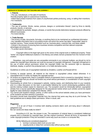 PANGASINAN STATE UNIVERSITY
MODULES IN TECHNOLOGY FOR TEACHING AND LEARNING 1
2. Patents
- The use, manufacture, or the sale of inventions.
-Provide property rights on autonomous inventions.
- Patent laws protect inventors from cases of unauthorized parties producing, using, or selling their inventions.
- For inventions.
3. Trademarks
- The use of symbols, Words, names, pictures, designs or combination thereof. Used by firms to identify
products, brands, or services.
- are constituted by symbols, designs, phrases, or words that provide distinctions between products offered by
different businesses.
- For brand identity.
4. Trade Secrets
- The privacy of data, documents, formulas, or anything that is to be maintained as confidential information.
- Any valuable information that is not publicly known and which the owner has taken "reasonable" steps to
maintain secrecy. These include information such as. business plans, customer lists, and ideas related.
- Critical in the process of ensuring that a business remains competitive and that relevant corporate
advantages are preserved.
- To protect secret information.
Copyright refers to the legal right given to the owner of the original work or intellectual property. These
“works” are original intellectual creations in the literacy and artistic domain protected from the moment of their
creation.
Nowadays, copy and paste are very accessible commands in our computer toolbars, we should try not to
violate the copyright laws otherwise we could be accused of copyright infringement. Copyright infringement is
the use of works without permission where the copyright holder has the exclusive right to reproduce,
distribute, display, or perform the protected work, or to make derivative works.
Guidelines on online use of copyrighted materials by Smaldino, Lowther and Russel (2012):
1. Contrary to popular opinion, all material on the internet is copyrighted unless stated otherwise. It is
copyrighted even if it does not display the copyright symbol.
2. An email is an original work, fixed in a tangible medium of expression that is covered by copyrighted. Hence, it
is recommended that you should not forward any email without permission, in consideration of both copyright
and Privacy act.
3. Downloading an article from a newspaper’s website, making copies, and distributing them to your students
prior to a class discussion on the topic is permissible following the current photocopying guidelines which
permits making multiple copies for classroom use. The exception would be individually bylined, copyrighted
articles from a source specifically designed for the educational market where such articles cannot be copied
legally for class distribution (adapted from Becker, 2003).
4. You cannot post student’s essays, poems, or other works on the school website unless you have permission
of the students and their parents or guardians.
5. Educators should treat copyrighted materials from the internet that same way they do to print formats. The
best guidelines are to always obtain permission. When in doubt, ask!
Plagiarism
It is an act of fraud; it involves both stealing someone else's work and lying about it afterward.
(plagiarism.org)
But can words and ideas really be stolen?
According to U.S. law, the answer is yes. The expression of original ideas is considered intellectual
property and is protected by copyright laws, just like original inventions. Almost all forms of expression fall
under copyright protection if they are recorded in some way (such as a book or a computer file).
All the following are considered plagiarism:
1. turning in someone else's work as your own
2. copying words or ideas from someone else without giving credit
6
 