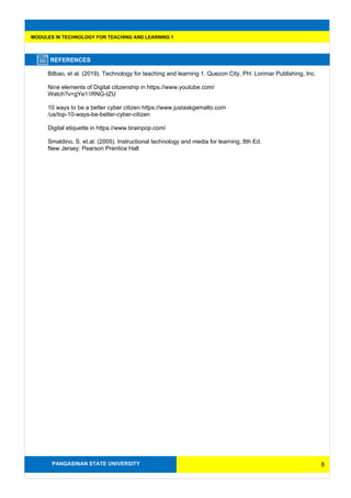 PANGASINAN STATE UNIVERSITY
MODULES IN TECHNOLOGY FOR TEACHING AND LEARNING 1
REFERENCES
Bilbao, et al. (2019). Technology for teaching and learning 1. Quezon City, PH: Lorimar Publishing, Inc.
Nine elements of Digital citizenship in https://www.youtube.com/
Watch?v=gYe11RNG-tZU
10 ways to be a better cyber citizen https://www.justaskgemalto.com
/us/top-10-ways-be-better-cyber-citizen
Digital etiquette in https://www.brainpop.com/
Smaldino, S. et.al. (2005). Instructional technology and media for learning, 8th Ed.
New Jersey: Pearson Prentice Hall
8
 