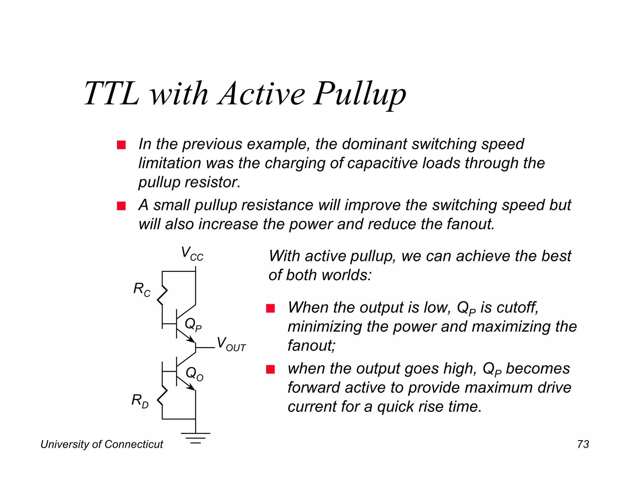 TTL with Active Pullup
               n   In the previous example, the dominant switching speed
                   limitation was the charging of capacitive loads through the
                   pullup resistor.
               n   A small pullup resistance will improve the switching speed but
                   will also increase the power and reduce the fanout.
                            VCC          With active pullup, we can achieve the best
                                         of both worlds:
                   RC
                                         n   When the output is low, QP is cutoff,
                            QP               minimizing the power and maximizing the
                                  VOUT       fanout;
                            QO           n   when the output goes high, QP becomes
                                             forward active to provide maximum drive
                   RD
                                             current for a quick rise time.

University of Connecticut                                                              73
 