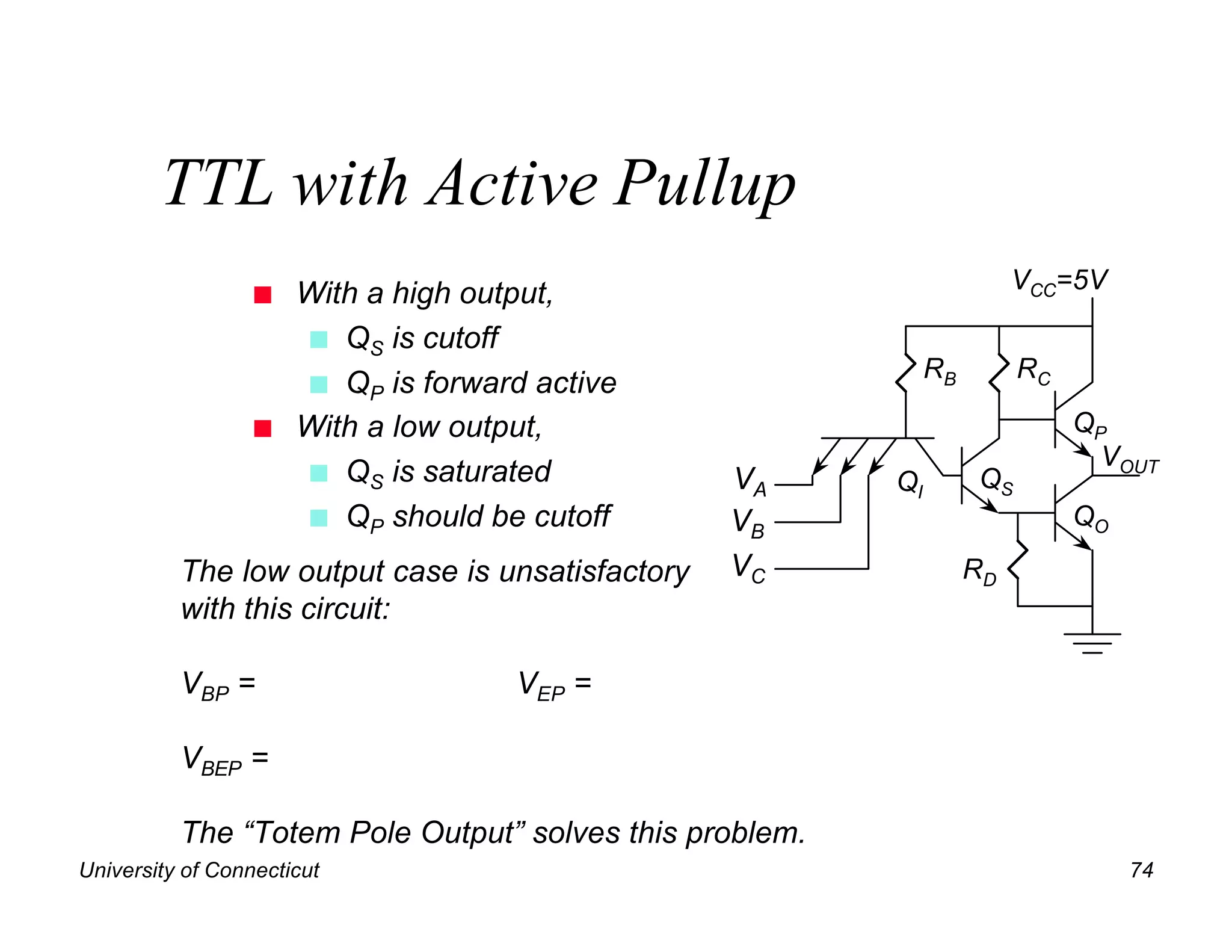 TTL with Active Pullup
                  n   With a high output,                               VCC=5V

                      n QS is cutoff
                                                              RB        RC
                      n QP is forward active
                  n   With a low output,                                     QP
                                                                               VOUT
                      n QS is saturated           VA     QI        QS
                      n QP should be cutoff       VB                         QO

          The low output case is unsatisfactory   VC               RD
          with this circuit:

          VBP =                      VEP =

          VBEP =

          The “Totem Pole Output” solves this problem.
University of Connecticut                                                         74
 
