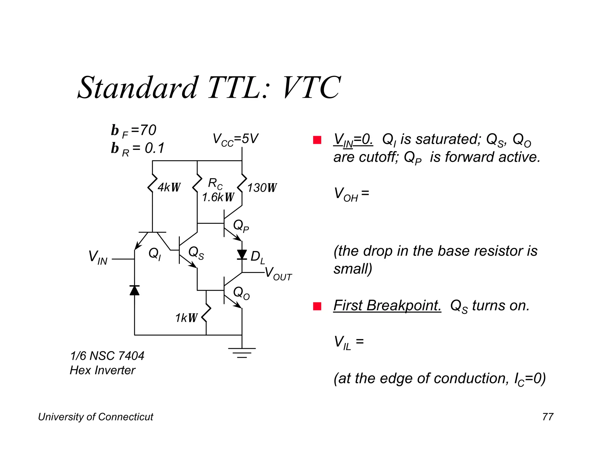 Standard TTL: VTC
                β F =70
                                       VCC=5V          n   VIN=0. QI is saturated; QS, QO
                β R = 0.1
                                                           are cutoff; QP is forward active.

                            4kΩ      RC     130Ω
                                    1.6kΩ                  VOH =

                                         QP

          VIN          QI         QS          DL           (the drop in the base resistor is
                                                VOUT       small)
                                         QO
                                                       n   First Breakpoint. QS turns on.
                              1kΩ

                                                           VIL =
      1/6 NSC 7404
      Hex Inverter
                                                           (at the edge of conduction, IC=0)

University of Connecticut                                                                      77
 