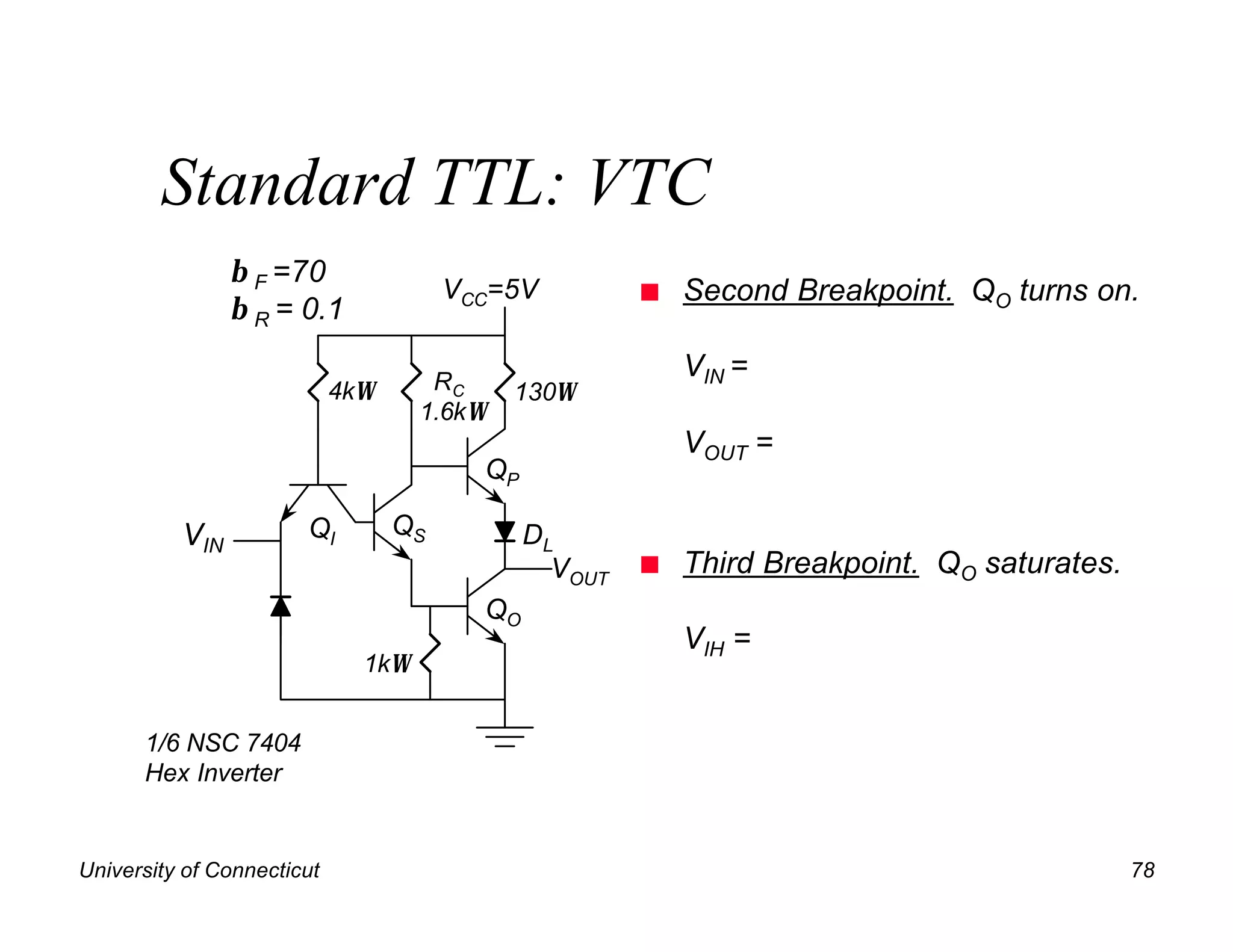 Standard TTL: VTC
                β F =70
                                       VCC=5V          n   Second Breakpoint. QO turns on.
                β R = 0.1

                                     RC
                                                           VIN =
                            4kΩ             130Ω
                                    1.6kΩ
                                                           VOUT =
                                         QP

          VIN          QI         QS          DL
                                                VOUT   n   Third Breakpoint. QO saturates.
                                         QO
                                                           VIH =
                              1kΩ


      1/6 NSC 7404
      Hex Inverter


University of Connecticut                                                                    78
 