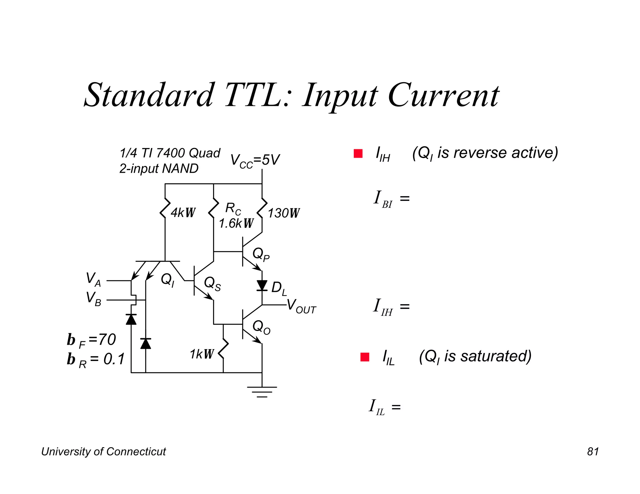 Standard TTL: Input Current
               1/4 TI 7400 Quad
                                VCC=5V                n    IIH     (QI is reverse active)
               2-input NAND

                                     RC
                                                          I BI =
                            4kΩ             130Ω
                                    1.6kΩ

                                        QP
        VA             QI         QS         DL
        VB                                     VOUT       I IH =
                                        QO
     β F =70
     β R = 0.1                1kΩ                     n     IIL     (QI is saturated)


                                                          I IL =

University of Connecticut                                                                   81
 