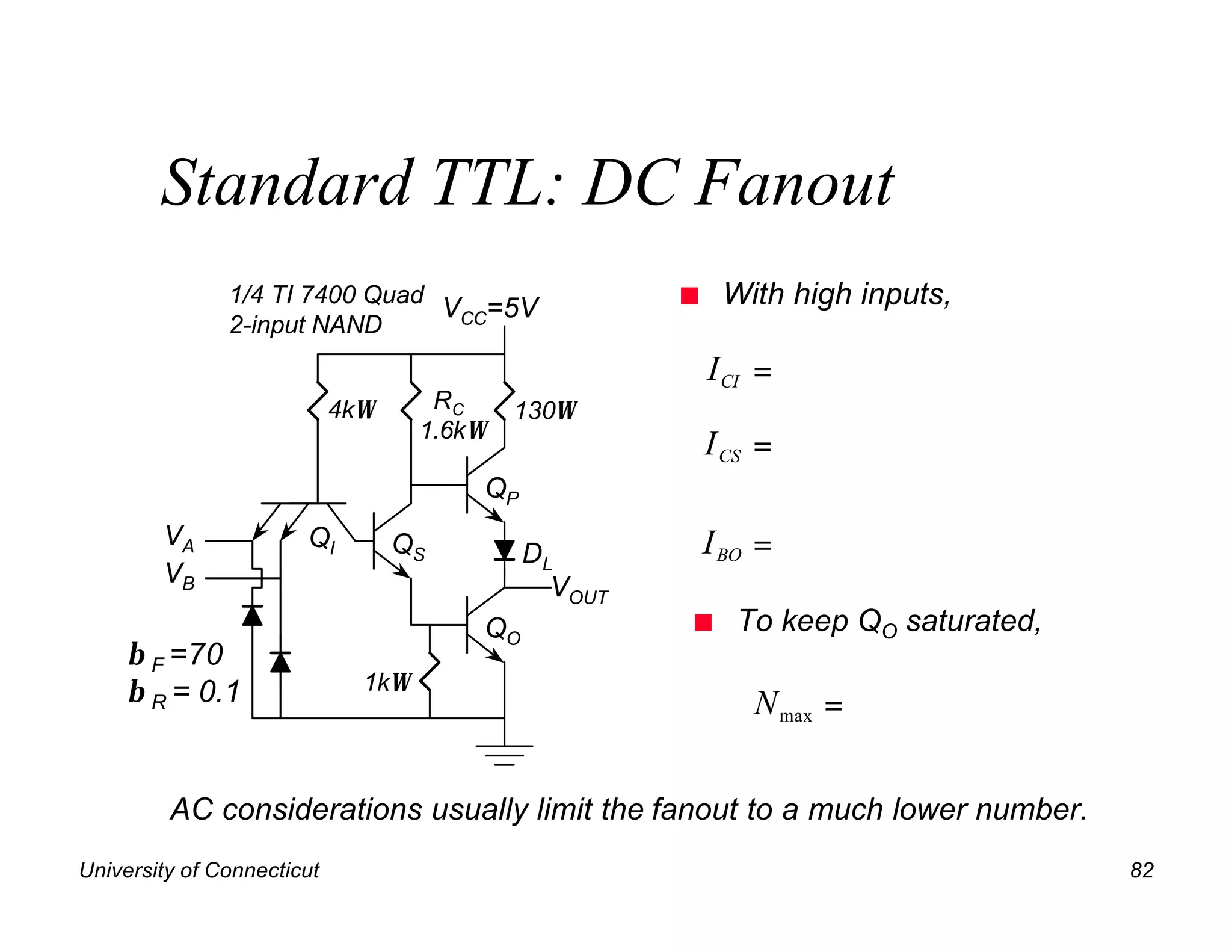 Standard TTL: DC Fanout
               1/4 TI 7400 Quad
                                VCC=5V                n    With high inputs,
               2-input NAND
                                                          I CI =
                            4kΩ      RC     130Ω
                                    1.6kΩ
                                                          I CS =
                                        QP
        VA             QI         QS         DL           I BO =
        VB                                     VOUT
                                        QO            n     To keep QO saturated,
     β F =70
     β R = 0.1                1kΩ
                                                              N max =


         AC considerations usually limit the fanout to a much lower number.
University of Connecticut                                                           82
 