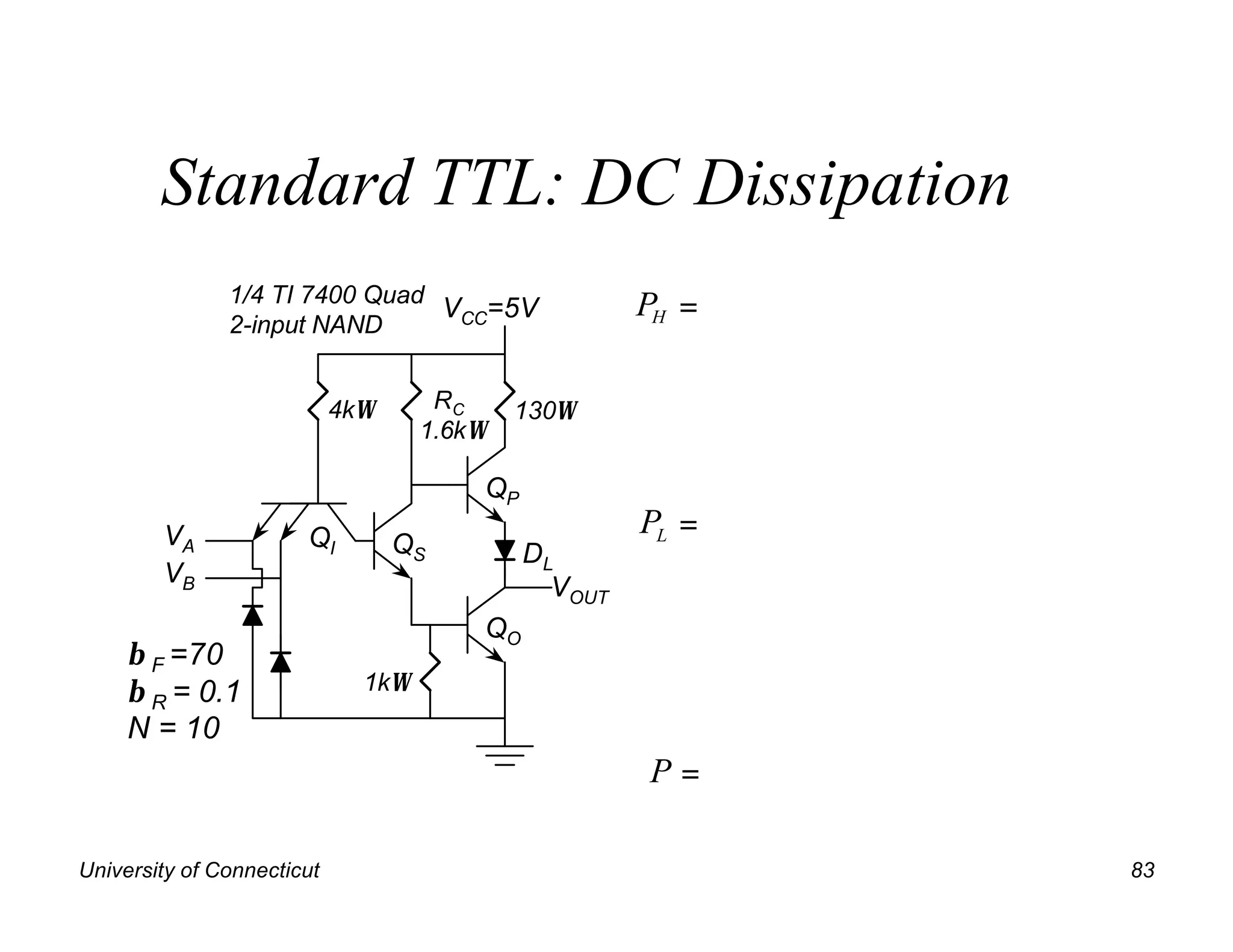 Standard TTL: DC Dissipation
               1/4 TI 7400 Quad
                                VCC=5V                PH =
               2-input NAND


                            4kΩ      RC     130Ω
                                    1.6kΩ

                                        QP
        VA             QI                             PL =
                                  QS         DL
        VB                                     VOUT
                                        QO
     β F =70
     β R = 0.1                1kΩ
     N = 10
                                                      P=

University of Connecticut                                    83
 