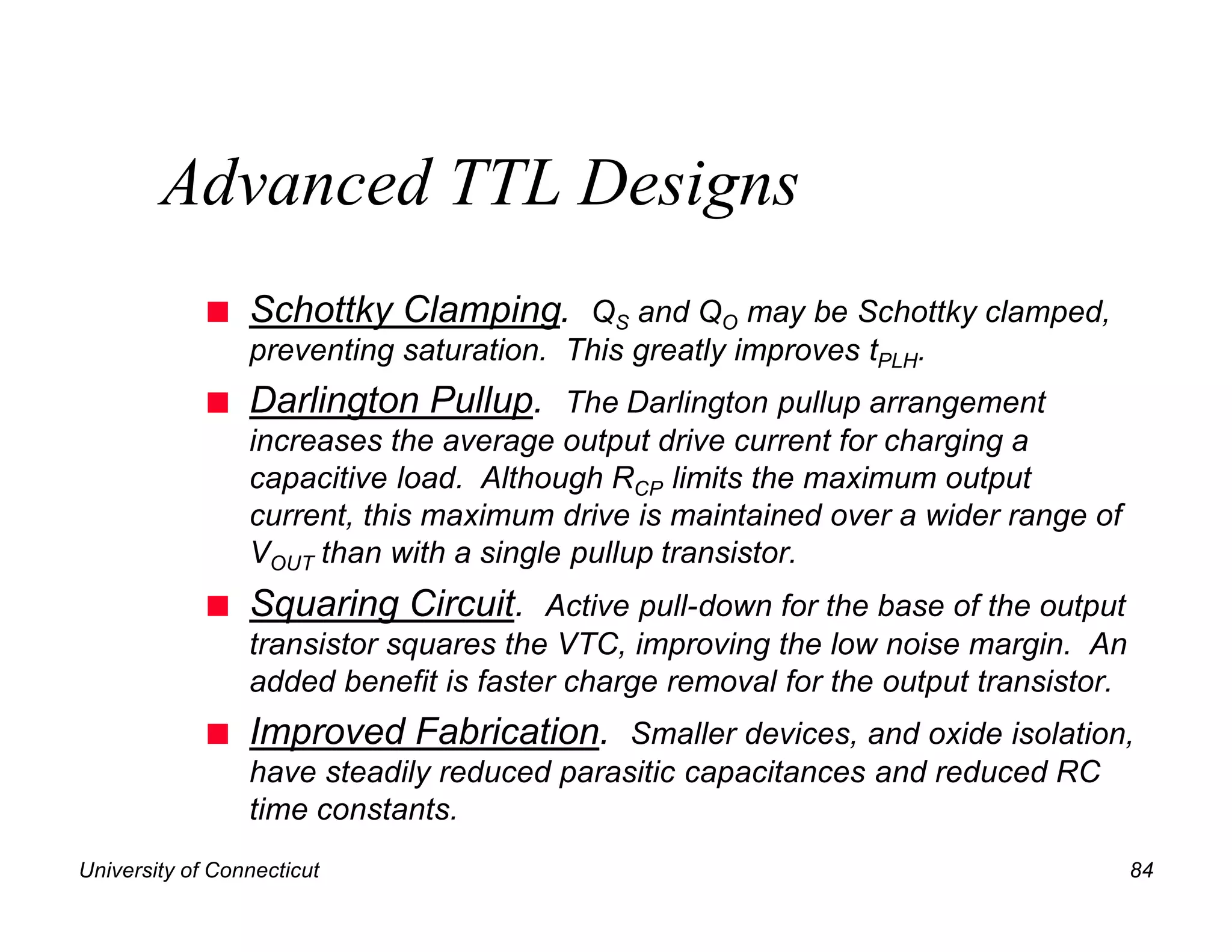 Advanced TTL Designs
             n   Schottky Clamping. QS and QO may be Schottky clamped,
                 preventing saturation. This greatly improves tPLH.
             n   Darlington Pullup. The Darlington pullup arrangement
                 increases the average output drive current for charging a
                 capacitive load. Although RCP limits the maximum output
                 current, this maximum drive is maintained over a wider range of
                 VOUT than with a single pullup transistor.
             n   Squaring Circuit. Active pull-down for the base of the output
                 transistor squares the VTC, improving the low noise margin. An
                 added benefit is faster charge removal for the output transistor.
             n   Improved Fabrication. Smaller devices, and oxide isolation,
                 have steadily reduced parasitic capacitances and reduced RC
                 time constants.
University of Connecticut                                                            84
 