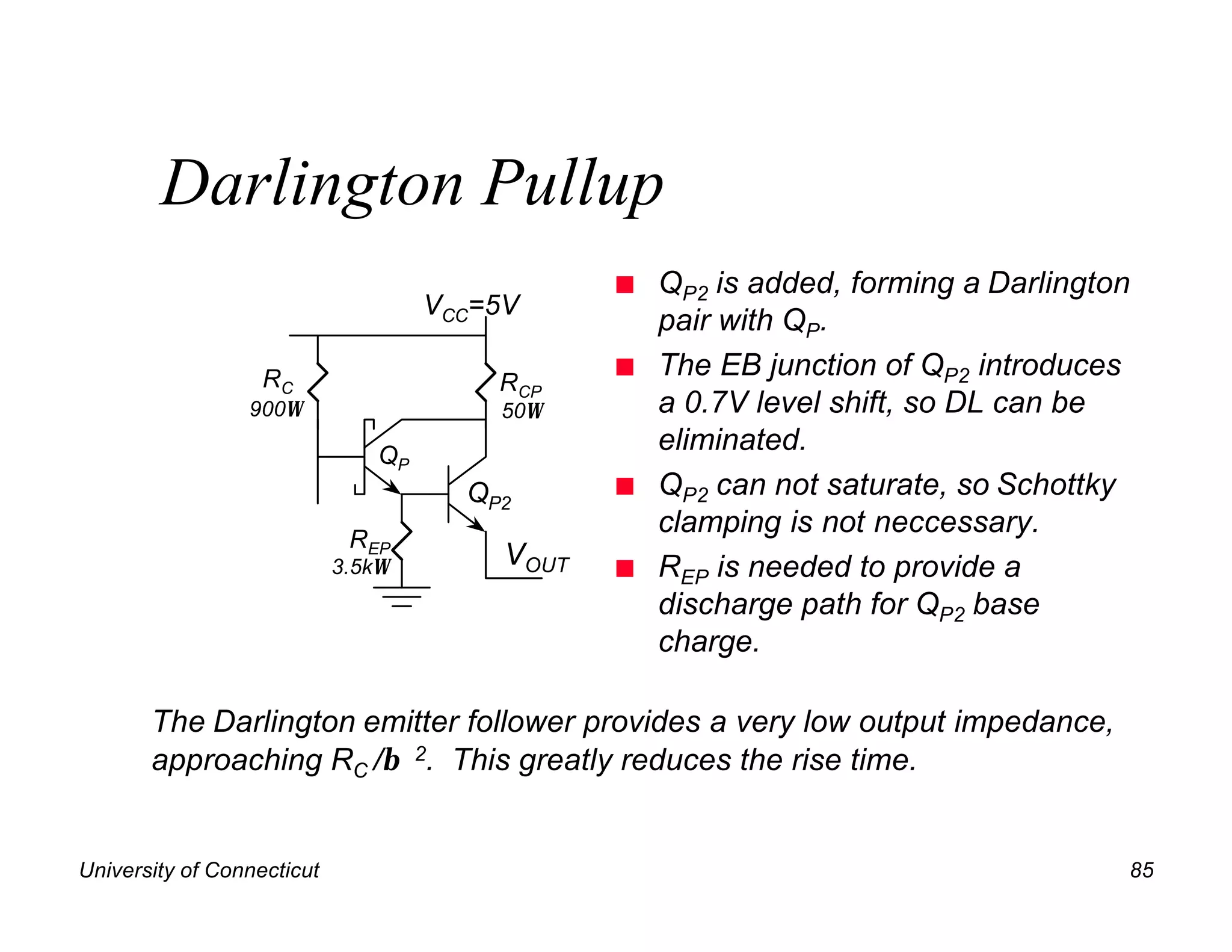 Darlington Pullup
                                                 n   QP2 is added, forming a Darlington
                                     VCC=5V
                                                     pair with QP.
                   RC                            n   The EB junction of QP2 introduces
                                         RCP
                 900Ω                    50Ω         a 0.7V level shift, so DL can be
                                QP
                                                     eliminated.
                                       QP2       n   QP2 can not saturate, so Schottky
                                                     clamping is not neccessary.
                             REP
                            3.5kΩ         VOUT   n   REP is needed to provide a
                                                     discharge path for QP2 base
                                                     charge.

       The Darlington emitter follower provides a very low output impedance,
       approaching RC /β 2. This greatly reduces the rise time.


University of Connecticut                                                             85
 