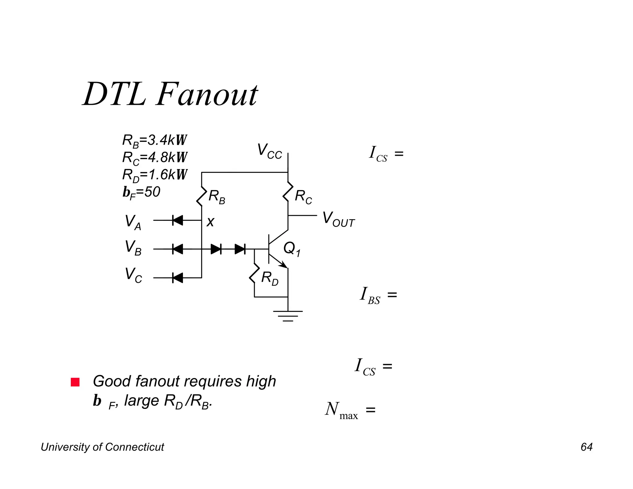 DTL Fanout
                RB=3.4kΩ
                RC=4.8kΩ         VCC                  I CS =
                RD=1.6kΩ
                βF=50       RB          RC
                VA          x                VOUT
                VB                     Q1
                VC               RD
                                                    I BS =


                                                    I CS =
      n   Good fanout requires high
          β F, large RD /RB.
                                             N max =
University of Connecticut                                      64
 