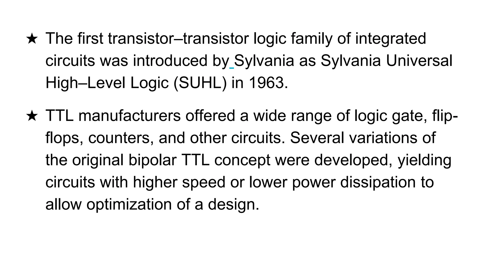 ★ The first transistor–transistor logic family of integrated
circuits was introduced by Sylvania as Sylvania Universal
High–Level Logic (SUHL) in 1963.
★ TTL manufacturers offered a wide range of logic gate, flip-
flops, counters, and other circuits. Several variations of
the original bipolar TTL concept were developed, yielding
circuits with higher speed or lower power dissipation to
allow optimization of a design.
 