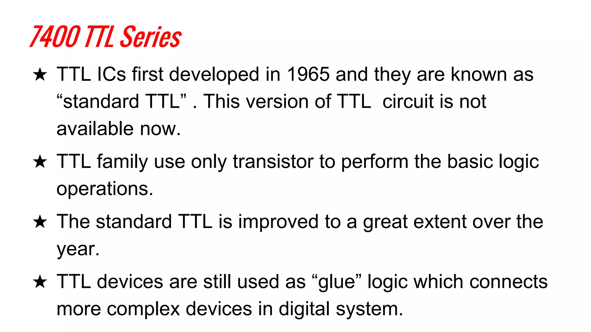 7400 TTL Series
★ TTL ICs first developed in 1965 and they are known as
“standard TTL” . This version of TTL circuit is not
available now.
★ TTL family use only transistor to perform the basic logic
operations.
★ The standard TTL is improved to a great extent over the
year.
★ TTL devices are still used as “glue” logic which connects
more complex devices in digital system.
 