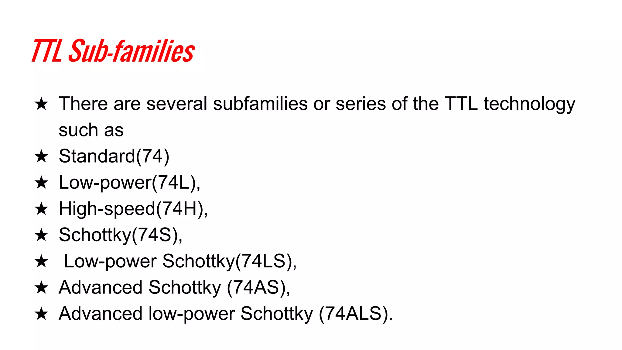 TTL Sub-families
★ There are several subfamilies or series of the TTL technology
such as
★ Standard(74)
★ Low-power(74L),
★ High-speed(74H),
★ Schottky(74S),
★ Low-power Schottky(74LS),
★ Advanced Schottky (74AS),
★ Advanced low-power Schottky (74ALS).
 
