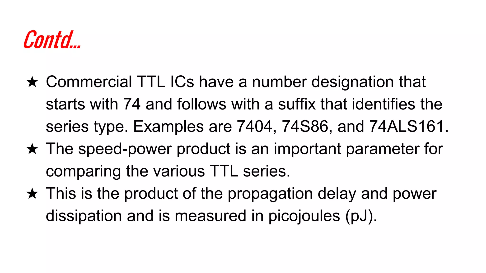 Contd...
★ Commercial TTL ICs have a number designation that
starts with 74 and follows with a suffix that identifies the
series type. Examples are 7404, 74S86, and 74ALS161.
★ The speed-power product is an important parameter for
comparing the various TTL series.
★ This is the product of the propagation delay and power
dissipation and is measured in picojoules (pJ).
 