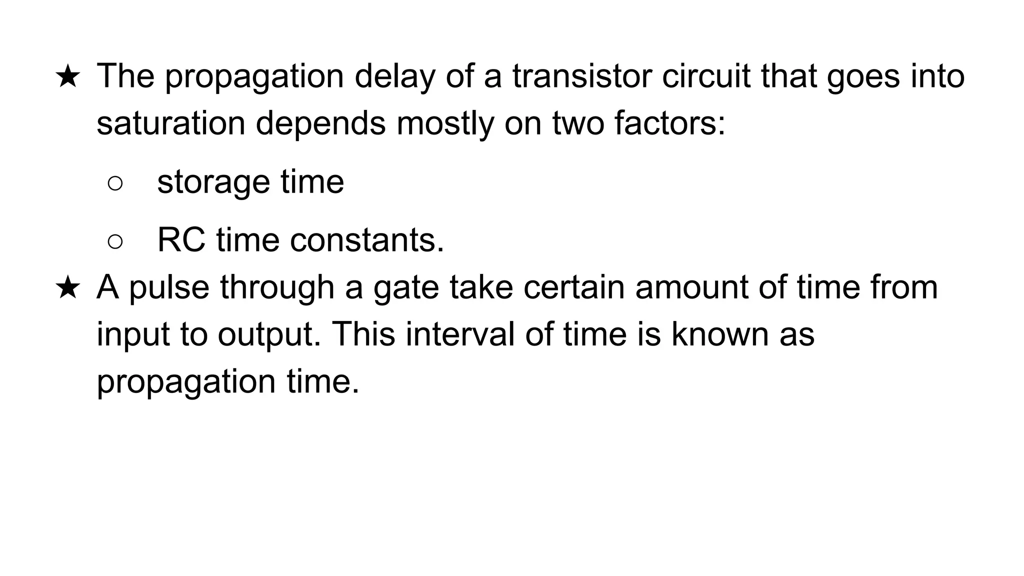 ★ The propagation delay of a transistor circuit that goes into
saturation depends mostly on two factors:
○ storage time
○ RC time constants.
★ A pulse through a gate take certain amount of time from
input to output. This interval of time is known as
propagation time.
 