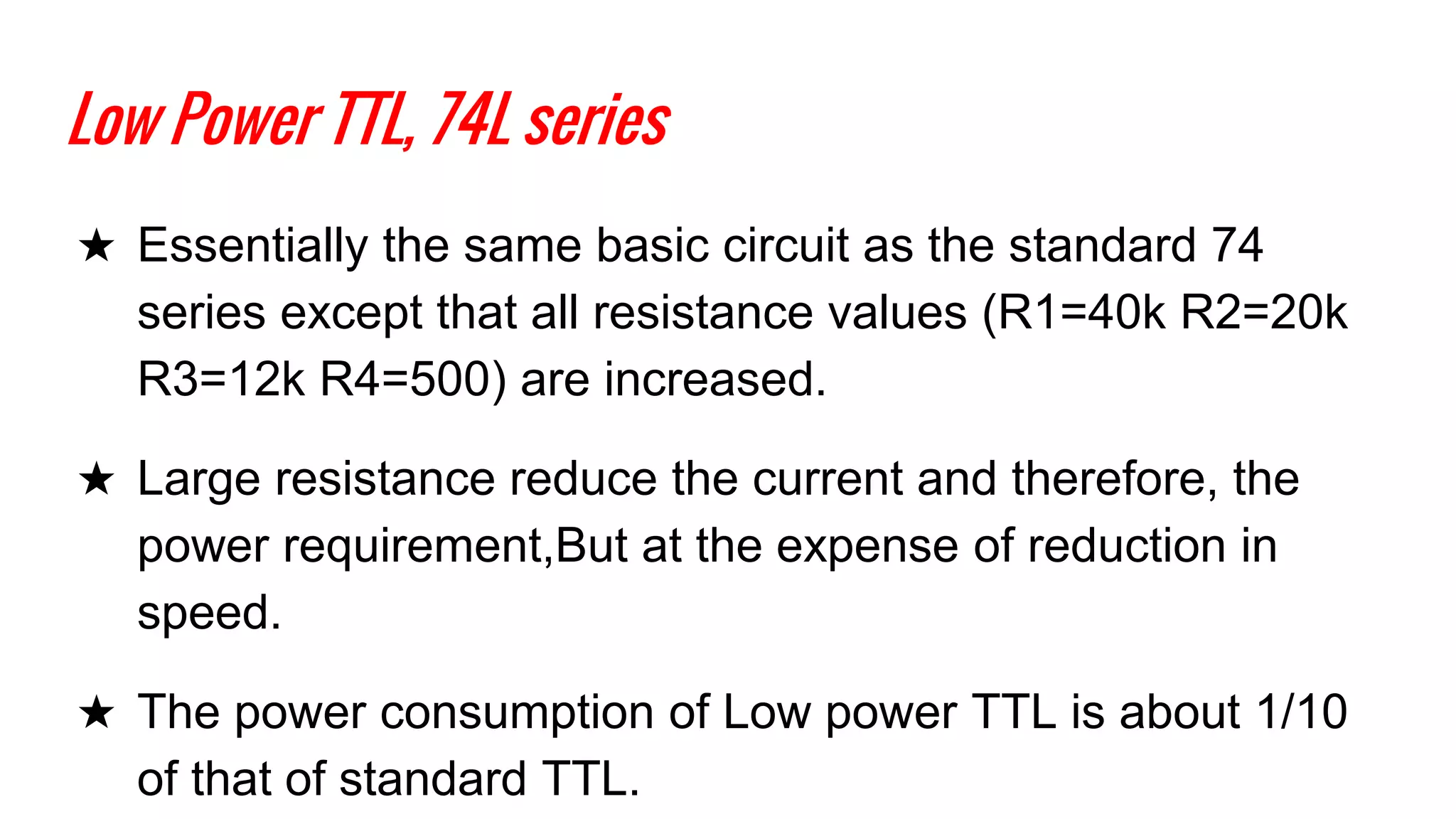 Low Power TTL, 74L series
★ Essentially the same basic circuit as the standard 74
series except that all resistance values (R1=40k R2=20k
R3=12k R4=500) are increased.
★ Large resistance reduce the current and therefore, the
power requirement,But at the expense of reduction in
speed.
★ The power consumption of Low power TTL is about 1/10
of that of standard TTL.
 
