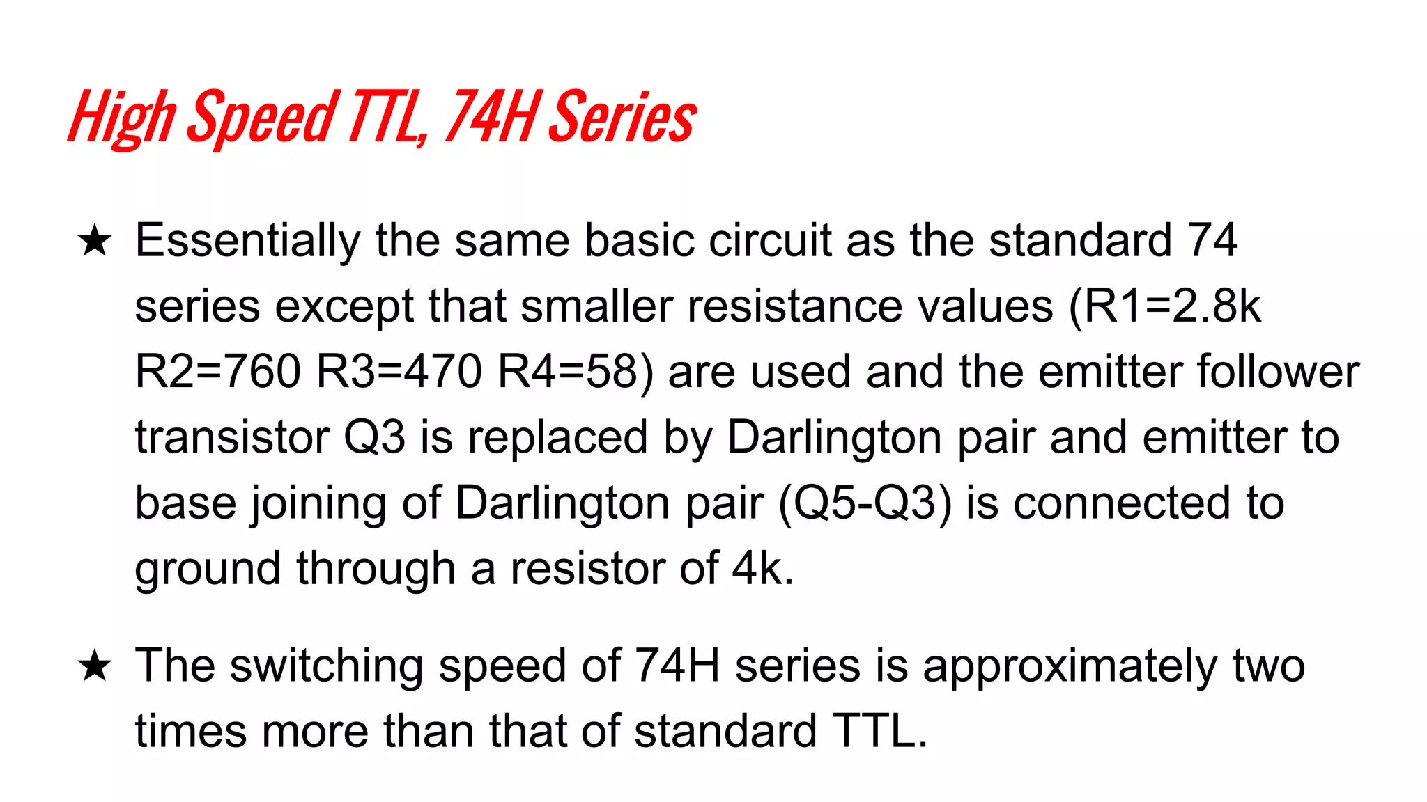 High Speed TTL, 74H Series
★ Essentially the same basic circuit as the standard 74
series except that smaller resistance values (R1=2.8k
R2=760 R3=470 R4=58) are used and the emitter follower
transistor Q3 is replaced by Darlington pair and emitter to
base joining of Darlington pair (Q5-Q3) is connected to
ground through a resistor of 4k.
★ The switching speed of 74H series is approximately two
times more than that of standard TTL.
 