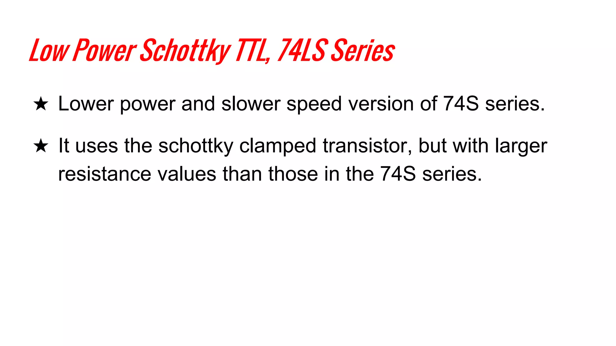 Low Power Schottky TTL, 74LS Series
★ Lower power and slower speed version of 74S series.
★ It uses the schottky clamped transistor, but with larger
resistance values than those in the 74S series.
 