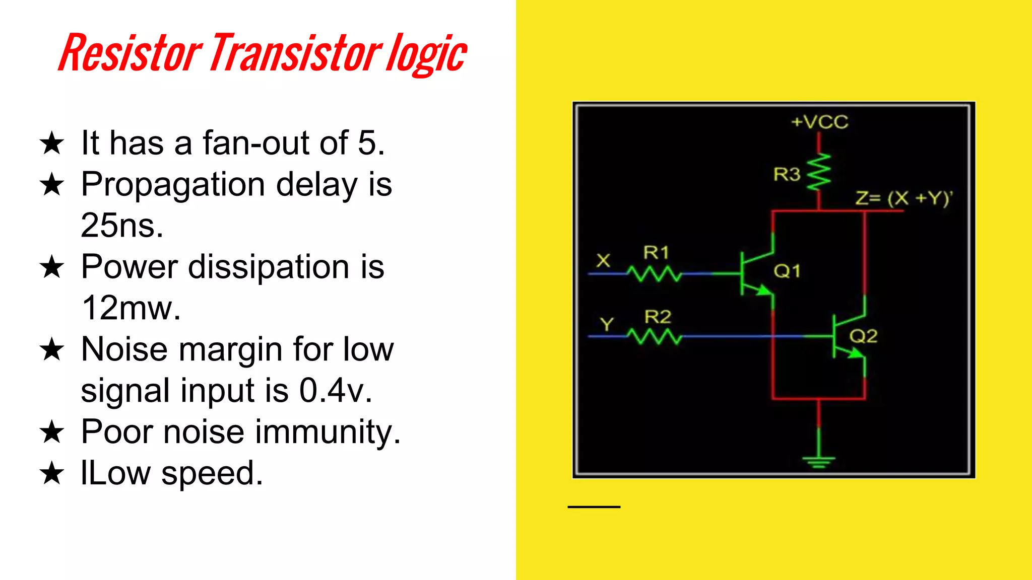 Resistor Transistor logic
★ It has a fan-out of 5.
★ Propagation delay is
25ns.
★ Power dissipation is
12mw.
★ Noise margin for low
signal input is 0.4v.
★ Poor noise immunity.
★ lLow speed.
 