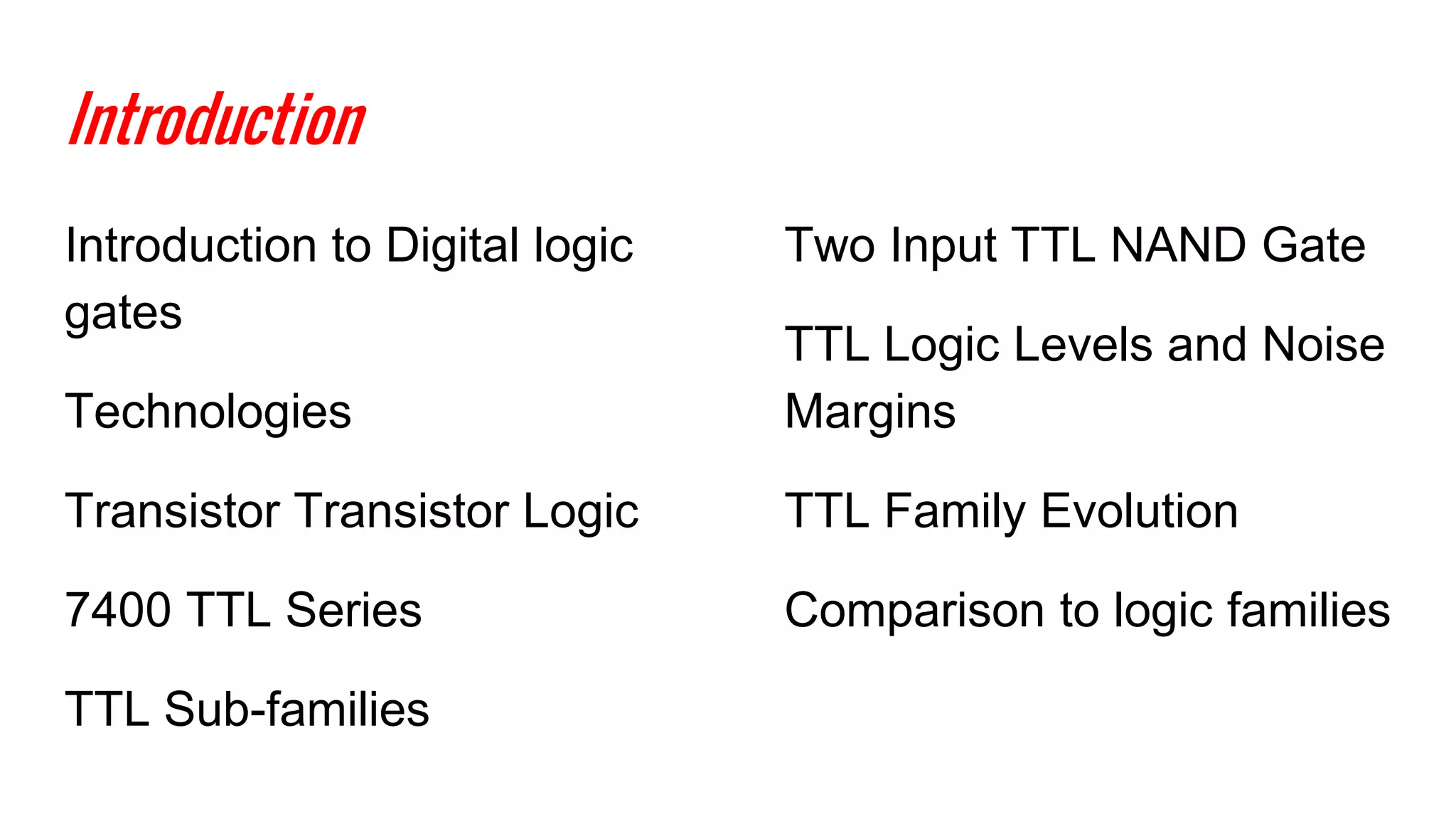 Introduction
Introduction to Digital logic
gates
Technologies
Transistor Transistor Logic
7400 TTL Series
TTL Sub-families
Two Input TTL NAND Gate
TTL Logic Levels and Noise
Margins
TTL Family Evolution
Comparison to logic families
 