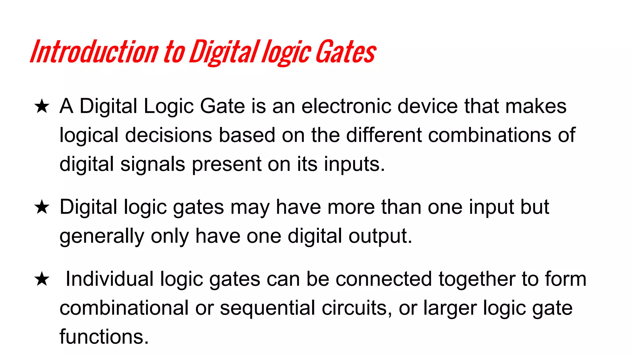 Introduction to Digital logic Gates
★ A Digital Logic Gate is an electronic device that makes
logical decisions based on the different combinations of
digital signals present on its inputs.
★ Digital logic gates may have more than one input but
generally only have one digital output.
★ Individual logic gates can be connected together to form
combinational or sequential circuits, or larger logic gate
functions.
 