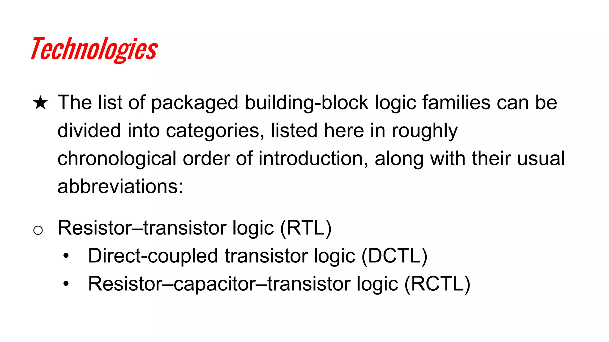 Technologies
★ The list of packaged building-block logic families can be
divided into categories, listed here in roughly
chronological order of introduction, along with their usual
abbreviations:
o Resistor–transistor logic (RTL)
• Direct-coupled transistor logic (DCTL)
• Resistor–capacitor–transistor logic (RCTL)
 