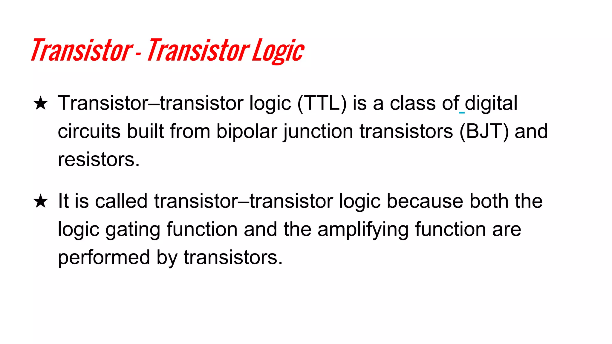 Transistor - Transistor Logic
★ Transistor–transistor logic (TTL) is a class of digital
circuits built from bipolar junction transistors (BJT) and
resistors.
★ It is called transistor–transistor logic because both the
logic gating function and the amplifying function are
performed by transistors.
 