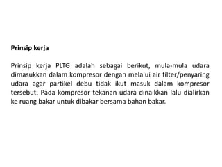 Prinsip kerja
Prinsip kerja PLTG adalah sebagai berikut, mula-mula udara
dimasukkan dalam kompresor dengan melalui air filter/penyaring
udara agar partikel debu tidak ikut masuk dalam kompresor
tersebut. Pada kompresor tekanan udara dinaikkan lalu dialirkan
ke ruang bakar untuk dibakar bersama bahan bakar.
 