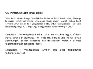 PLTD (Pembangkit Listrik Tenaga Diesel).
Diesel Pusat Listrik Tenaga Diesel (PLTD) berbahan bakar BBM (solar), biasanya
digunakan untuk memenuhi kebutuhan listrik dalam jumlah beban kecil,
terutama untuk daerah baru yang terpencil atau untuk listrik pedesaan. Di dalam
perkembangannya PLTD dapat juga menggunakan bahan bakar gas (BBG).
Kelebihan : (a). Penggunaan bahan bakar menentukan tingkat efisiensi
pembakaran dan prosesnya. (b). lokasi bisa dimana saja (pantai sampai
pegunungan) dengan kapasitas bisa disesuaikan, malahan di desa
terpencil dengan pengguna sedikit,
Kekurangan : menggunakan sumber daya alam terbatas/tak
terbaharukan/fosil
 