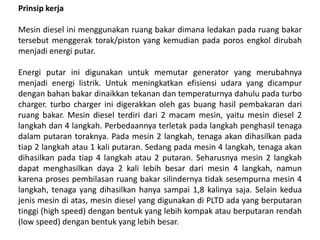 Prinsip kerja
Mesin diesel ini menggunakan ruang bakar dimana ledakan pada ruang bakar
tersebut menggerak torak/piston yang kemudian pada poros engkol dirubah
menjadi energi putar.
Energi putar ini digunakan untuk memutar generator yang merubahnya
menjadi energi listrik. Untuk meningkatkan efisiensi udara yang dicampur
dengan bahan bakar dinaikkan tekanan dan temperaturnya dahulu pada turbo
charger. turbo charger ini digerakkan oleh gas buang hasil pembakaran dari
ruang bakar. Mesin diesel terdiri dari 2 macam mesin, yaitu mesin diesel 2
langkah dan 4 langkah. Perbedaannya terletak pada langkah penghasil tenaga
dalam putaran toraknya. Pada mesin 2 langkah, tenaga akan dihasilkan pada
tiap 2 langkah atau 1 kali putaran. Sedang pada mesin 4 langkah, tenaga akan
dihasilkan pada tiap 4 langkah atau 2 putaran. Seharusnya mesin 2 langkah
dapat menghasilkan daya 2 kali lebih besar dari mesin 4 langkah, namun
karena proses pembilasan ruang bakar silindernya tidak sesempurna mesin 4
langkah, tenaga yang dihasilkan hanya sampai 1,8 kalinya saja. Selain kedua
jenis mesin di atas, mesin diesel yang digunakan di PLTD ada yang berputaran
tinggi (high speed) dengan bentuk yang lebih kompak atau berputaran rendah
(low speed) dengan bentuk yang lebih besar.
 