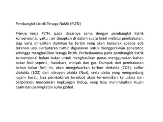 Pembangkit Listrik Tenaga Nuklir (PLTN)
Prinsip kerja PLTN, pada dasarnya sama dengan pembangkit listrik
konvensional, yaitu ; air diuapkan di dalam suatu ketel melalui pembakaran.
Uap yang dihasilkan dialirkan ke turbin yang akan bergerak apabila ada
tekanan uap. Perputaran turbin digunakan untuk menggerakkan generator,
sehingga menghasilkan tenaga listrik. Perbedaannya pada pembangkit listrik
konvensional bahan bakar untuk menghasilkan panas menggunakan bahan
bakar fosil seperti ; batubara, minyak dan gas. Dampak dari pembakaran
bahan bakar fosil ini, akan mengeluarkan karbon dioksida (CO2), sulfur
dioksida (SO2) dan nitrogen oksida (Nox), serta debu yang mengandung
logam berat. Sisa pembakaran tersebut akan ter-emisikan ke udara dan
berpotensi mencemari lingkungan hidup, yang bisa menimbulkan hujan
asam dan peningkatan suhu global.
 