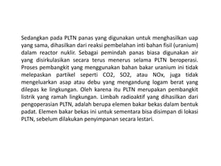 Sedangkan pada PLTN panas yang digunakan untuk menghasilkan uap
yang sama, dihasilkan dari reaksi pembelahan inti bahan fisil (uranium)
dalam reactor nuklir. Sebagai pemindah panas biasa digunakan air
yang disirkulasikan secara terus menerus selama PLTN beroperasi.
Proses pembangkit yang menggunakan bahan bakar uranium ini tidak
melepaskan partikel seperti CO2, SO2, atau NOx, juga tidak
mengeluarkan asap atau debu yang mengandung logam berat yang
dilepas ke lingkungan. Oleh karena itu PLTN merupakan pembangkit
listrik yang ramah lingkungan. Limbah radioaktif yang dihasilkan dari
pengoperasian PLTN, adalah berupa elemen bakar bekas dalam bentuk
padat. Elemen bakar bekas ini untuk sementara bisa disimpan di lokasi
PLTN, sebelum dilakukan penyimpanan secara lestari.
 