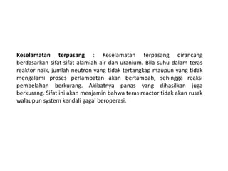 Keselamatan terpasang : Keselamatan terpasang dirancang
berdasarkan sifat-sifat alamiah air dan uranium. Bila suhu dalam teras
reaktor naik, jumlah neutron yang tidak tertangkap maupun yang tidak
mengalami proses perlambatan akan bertambah, sehingga reaksi
pembelahan berkurang. Akibatnya panas yang dihasilkan juga
berkurang. Sifat ini akan menjamin bahwa teras reactor tidak akan rusak
walaupun system kendali gagal beroperasi.
 